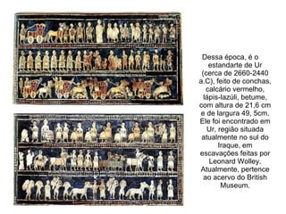 Dessa época, é o
    estandarte de Ur
 (cerca de 2660-2440
a.C), feito de conchas,
   calcário vermelho,
  lápis-lazúli, betume,
com altura de 21,6 cm
 e de largura 49, 5cm.
Ele foi encontrado em
   Ur, região situada
 atualmente no sul do
       Iraque, em
escavações feitas por
    Leonard Wolley.
Atualmente, pertence
  ao acervo do British
        Museum.
 