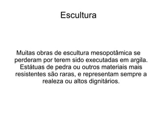 Escultura



 Muitas obras de escultura mesopotâmica se
perderam por terem sido executadas em argila.
  Estátuas de pedra ou outros materiais mais
resistentes são raras, e representam sempre a
          realeza ou altos dignitários.
 