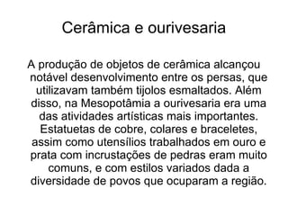 Cerâmica e ourivesaria

A produção de objetos de cerâmica alcançou
notável desenvolvimento entre os persas, que
  utilizavam também tijolos esmaltados. Além
disso, na Mesopotâmia a ourivesaria era uma
  das atividades artísticas mais importantes.
   Estatuetas de cobre, colares e braceletes,
 assim como utensílios trabalhados em ouro e
prata com incrustações de pedras eram muito
     comuns, e com estilos variados dada a
diversidade de povos que ocuparam a região.
 