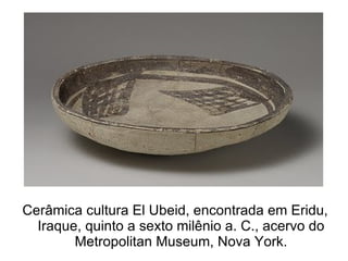 Cerâmica cultura El Ubeid, encontrada em Eridu,
  Iraque, quinto a sexto milênio a. C., acervo do
        Metropolitan Museum, Nova York.
 