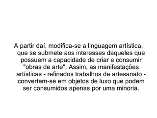 A partir daí, modifica-se a linguagem artística,
 que se submete aos interesses daqueles que
  possuem a capacidade de criar e consumir
    "obras de arte". Assim, as manifestações
 artísticas - refinados trabalhos de artesanato -
 convertem-se em objetos de luxo que podem
    ser consumidos apenas por uma minoria.
 