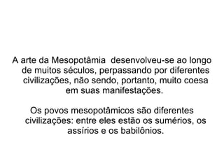 A arte da Mesopotâmia desenvolveu-se ao longo
  de muitos séculos, perpassando por diferentes
  civilizações, não sendo, portanto, muito coesa
             em suas manifestações.

    Os povos mesopotâmicos são diferentes
   civilizações: entre eles estão os sumérios, os
              assírios e os babilônios.
 