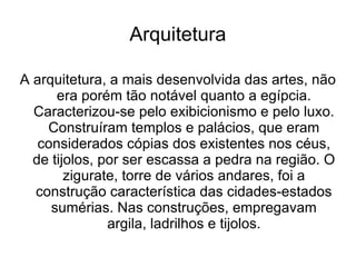 Arquitetura

A arquitetura, a mais desenvolvida das artes, não
      era porém tão notável quanto a egípcia.
  Caracterizou-se pelo exibicionismo e pelo luxo.
    Construíram templos e palácios, que eram
   considerados cópias dos existentes nos céus,
  de tijolos, por ser escassa a pedra na região. O
        zigurate, torre de vários andares, foi a
  construção característica das cidades-estados
     sumérias. Nas construções, empregavam
               argila, ladrilhos e tijolos.
 