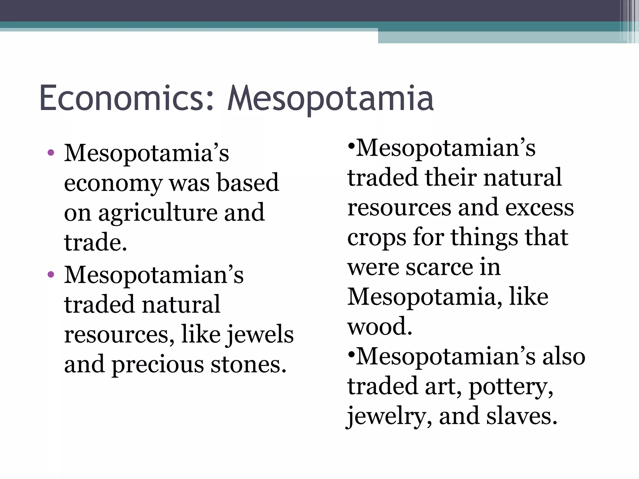 Economics: Mesopotamia
• Mesopotamia’s            •Mesopotamian’s
  economy was based        traded their natural
  on agriculture and       resources and excess
  trade.                   crops for things that
• Mesopotamian’s           were scarce in
  traded natural           Mesopotamia, like
  resources, like jewels   wood.
  and precious stones.     •Mesopotamian’s also
                           traded art, pottery,
                           jewelry, and slaves.
 