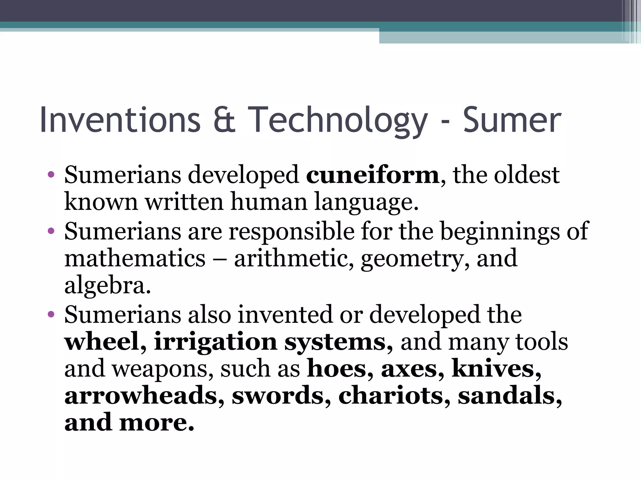 Inventions & Technology - Sumer
• Sumerians developed cuneiform, the oldest
  known written human language.
• Sumerians are responsible for the beginnings of
  mathematics – arithmetic, geometry, and
  algebra.
• Sumerians also invented or developed the
  wheel, irrigation systems, and many tools
  and weapons, such as hoes, axes, knives,
  arrowheads, swords, chariots, sandals,
  and more.
 