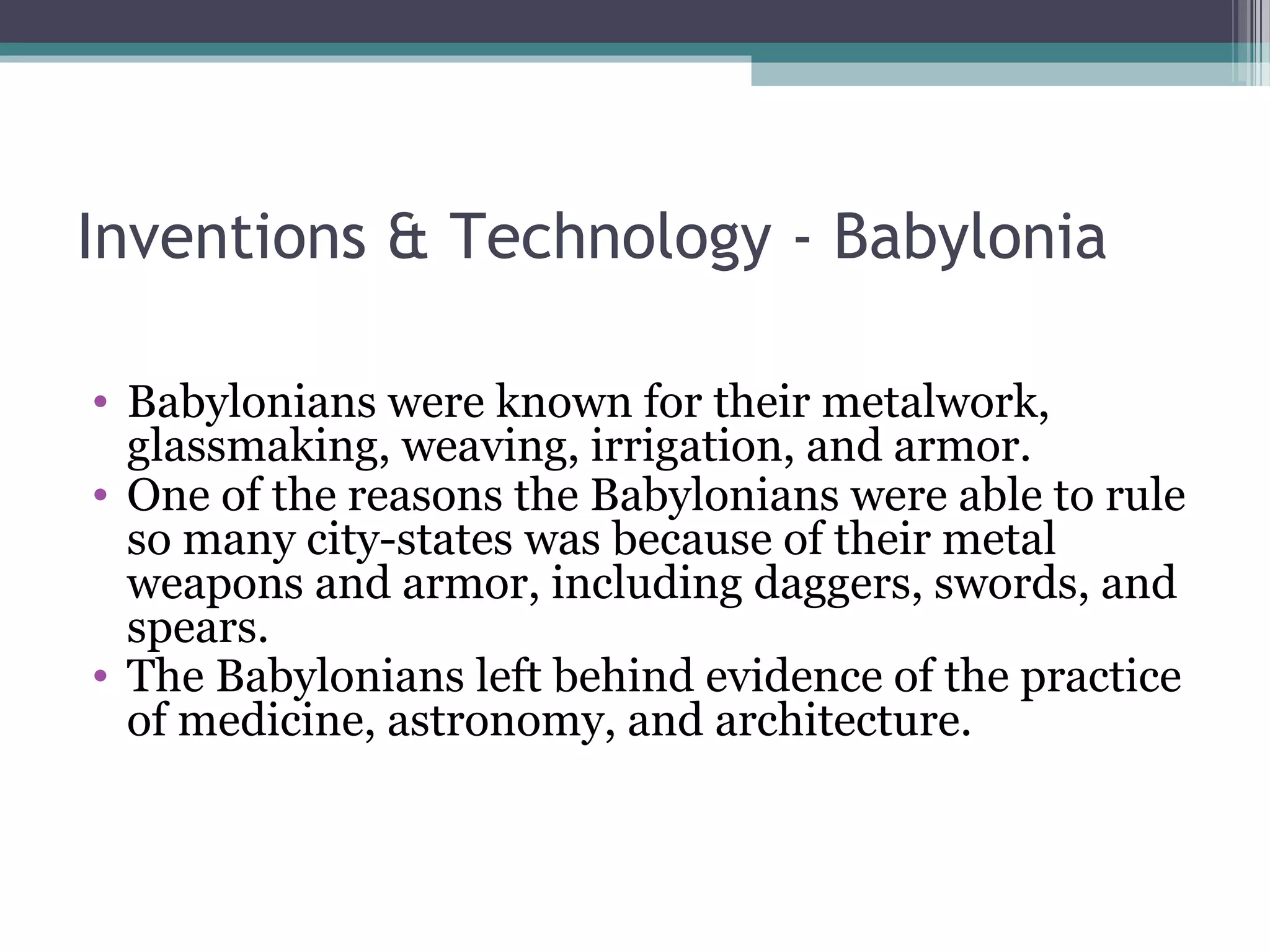 Inventions & Technology - Babylonia

• Babylonians were known for their metalwork,
  glassmaking, weaving, irrigation, and armor.
• One of the reasons the Babylonians were able to rule
  so many city-states was because of their metal
  weapons and armor, including daggers, swords, and
  spears.
• The Babylonians left behind evidence of the practice
  of medicine, astronomy, and architecture.
 