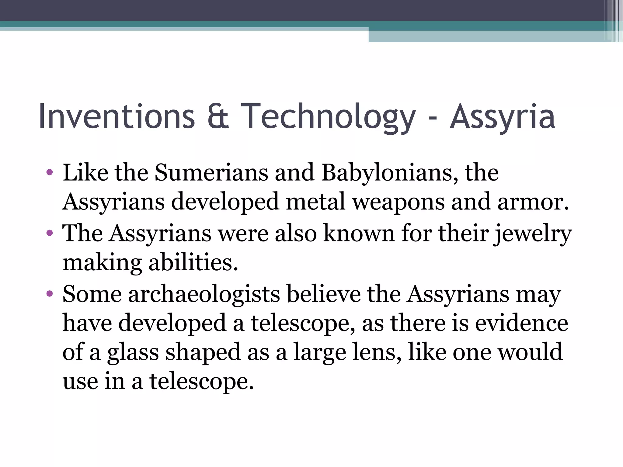 Inventions & Technology - Assyria
• Like the Sumerians and Babylonians, the
  Assyrians developed metal weapons and armor.
• The Assyrians were also known for their jewelry
  making abilities.
• Some archaeologists believe the Assyrians may
  have developed a telescope, as there is evidence
  of a glass shaped as a large lens, like one would
  use in a telescope.
 