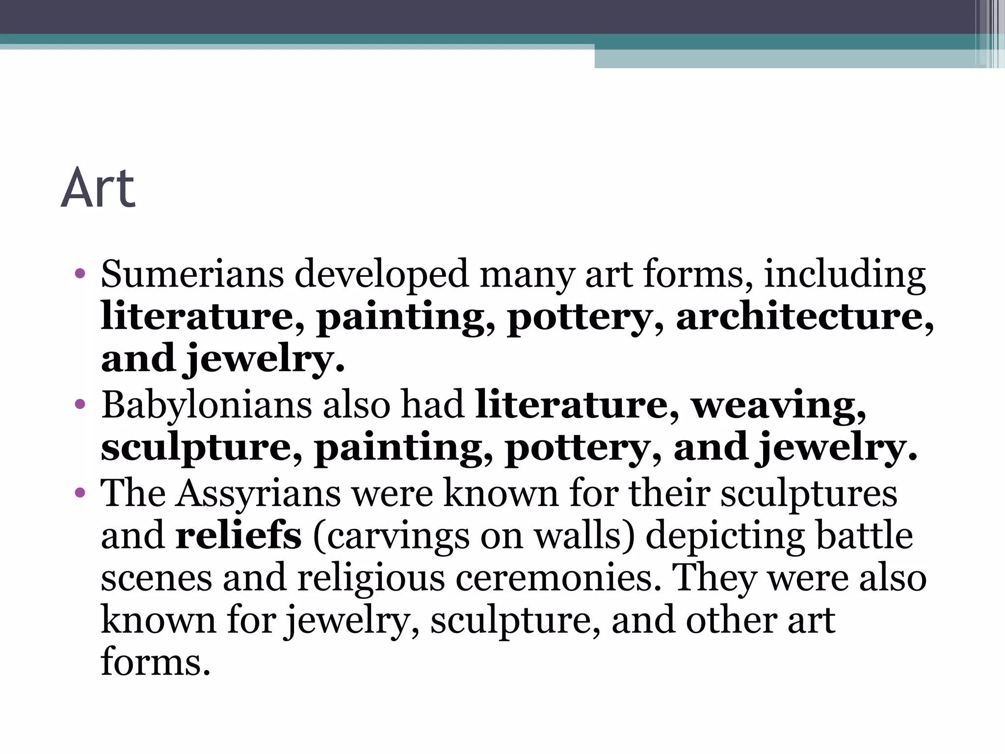 Art
• Sumerians developed many art forms, including
  literature, painting, pottery, architecture,
  and jewelry.
• Babylonians also had literature, weaving,
  sculpture, painting, pottery, and jewelry.
• The Assyrians were known for their sculptures
  and reliefs (carvings on walls) depicting battle
  scenes and religious ceremonies. They were also
  known for jewelry, sculpture, and other art
  forms.
 