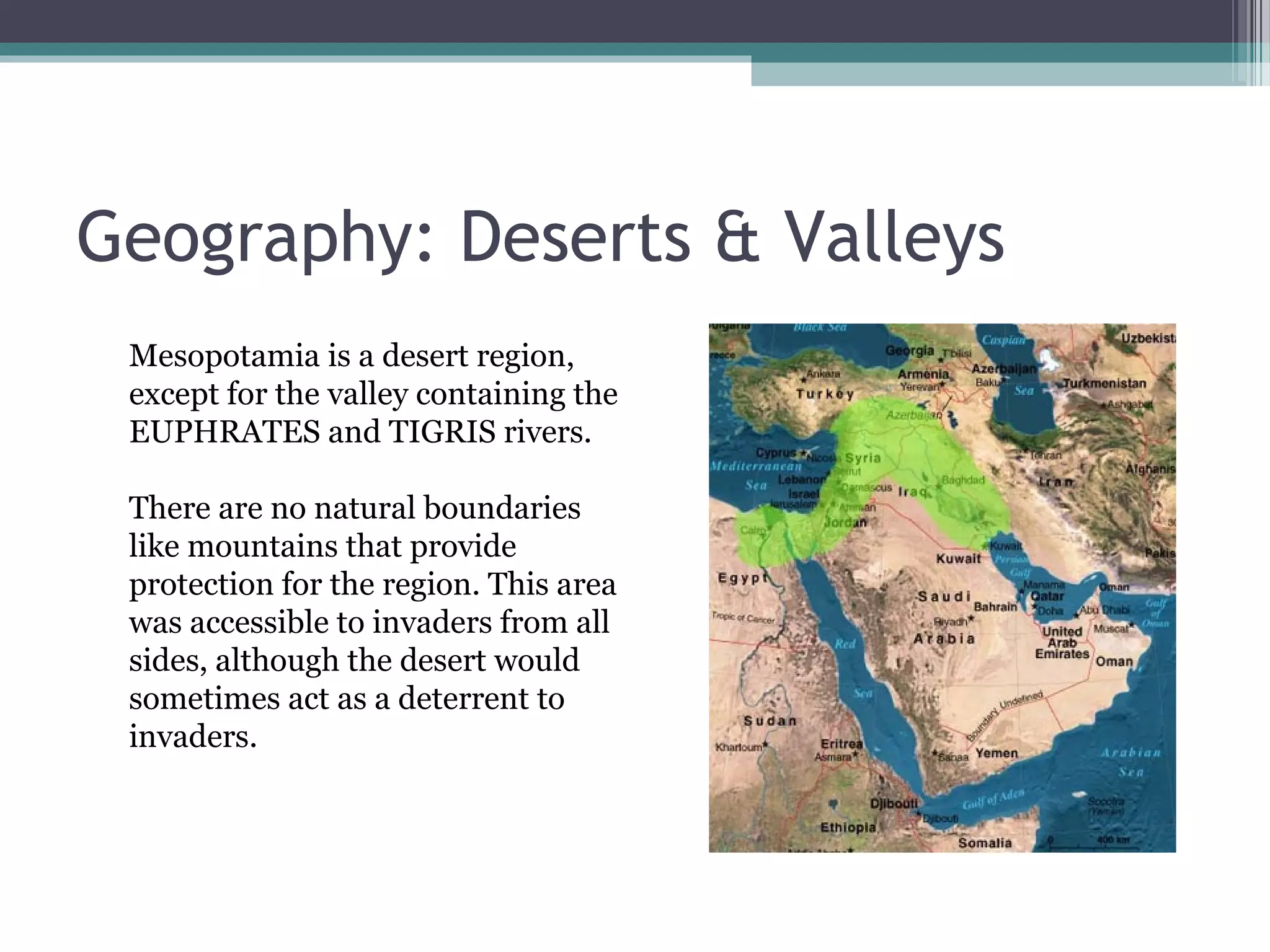 Geography: Deserts & Valleys
 Mesopotamia is a desert region,
 except for the valley containing the
 EUPHRATES and TIGRIS rivers.

 There are no natural boundaries
 like mountains that provide
 protection for the region. This area
 was accessible to invaders from all
 sides, although the desert would
 sometimes act as a deterrent to
 invaders.
 