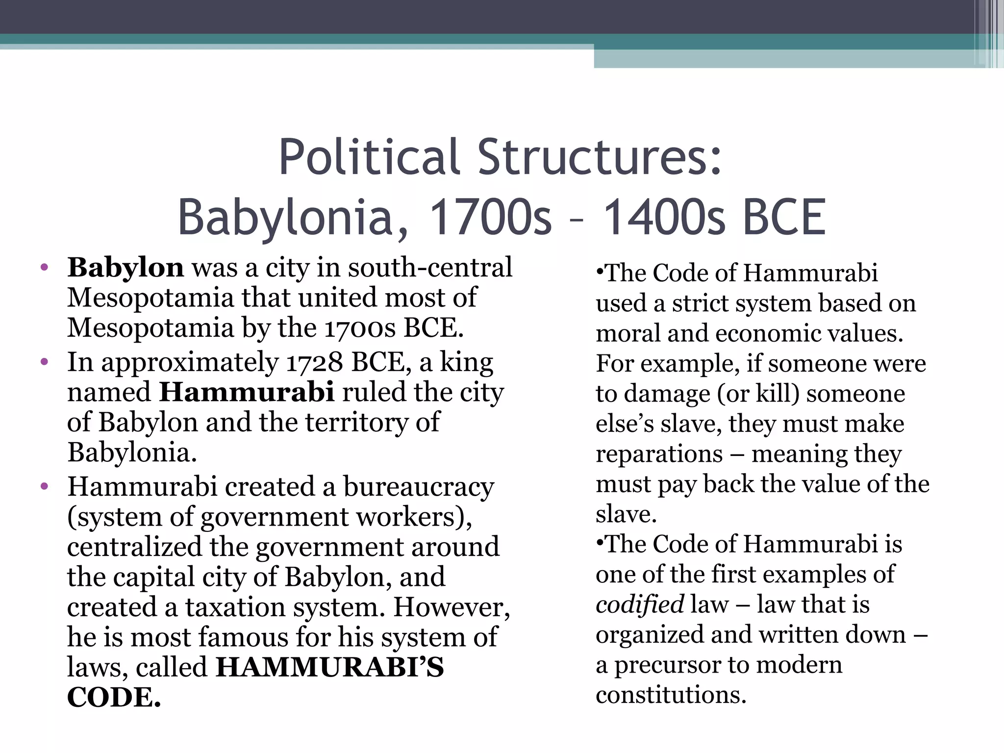 Political Structures:
          Babylonia, 1700s – 1400s BCE
• Babylon was a city in south-central   •The Code of Hammurabi
  Mesopotamia that united most of       used a strict system based on
  Mesopotamia by the 1700s BCE.         moral and economic values.
• In approximately 1728 BCE, a king     For example, if someone were
  named Hammurabi ruled the city        to damage (or kill) someone
  of Babylon and the territory of       else’s slave, they must make
  Babylonia.                            reparations – meaning they
• Hammurabi created a bureaucracy       must pay back the value of the
  (system of government workers),       slave.
  centralized the government around     •The Code of Hammurabi is
  the capital city of Babylon, and      one of the first examples of
  created a taxation system. However,   codified law – law that is
  he is most famous for his system of   organized and written down –
  laws, called HAMMURABI’S              a precursor to modern
  CODE.                                 constitutions.
 
