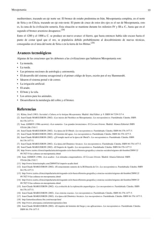 Mesopotamia                                                                                                                                                10


    mediterráneo, trazando un eje norte sur. El bronce de estaño predomina en Irán, Mesopotamia completa, en el norte
    de Siria y en Cilicia, trazando un eje este-oeste. El punto de cruce de estos dos ejes es el sur de Mesopotamia, esto
    es, la cuna de la civilización sumeria. Esta situación se mantiene durante los milenios IV y III a. C., hasta que en el
    segundo el bronce arsenioso desaparece.[20]
    Entre el 1200 y el 1000 a. C. se produce un nuevo avance: el hierro, que hasta entonces había sido escaso hasta el
    punto de costar igual que el oro, se populariza debido probablemente al descubrimiento de nuevas técnicas,
    conseguidas en el área del norte de Siria o en la tierra de los Hititas.[20]


    Avances tecnológicos
    Algunas de las creaciones que les debemos a las civilizaciones que habitaron Mesopotamia son:
    •   La moneda.
    •   La rueda.
    •   Las primeras nociones de astrología y astronomía.
    •   El desarrollo del sistema sexagesimal y el primer código de leyes, escrito por el rey Hammurabi.
    •   Idearon el sistema postal o de correo.
    •   La irrigación artificial.
    •   El arado.
    •   El bote y la vela.
    •   Los arreos para los animales.
    •   Desarrollaron la metalurgia del cobre y el bronce.


    Referencias
    [1] Klima, Josef (1983). Sociedad y Cultura en la Antigua Mesopotamia. Madrid: Akal Editor. p. 9. ISBN 84-7339-517-4.
    [2] Jean-Claude MARGUERON (2002). «Los inicios del Neolítico en Mesopotamia». Los mesopotámicos. Fuenlabrada: Cátedra. ISBN
        84-376-1477-5.
    [3] Isaac ASIMOV (1986 cacorroz). «Los sumerios - Las grandes invenciones». El Cercano Oriente. Madrid: Alianza Editorial. ISBN
        978-84-206-3745-7.
    [4] Jean-Claude MARGUERON (2002). «La época de El Obeid». Los mesopotámicos. Fuenlabrada: Cátedra. ISBN 84-376-1477-5.
    [5] Jean-Claude MARGUERON (2002). «El dominio del agua». Los mesopotámicos. Fuenlabrada: Cátedra. ISBN 84-376-1477-5.
    [6] Jean-Claude MARGUERON (2002). «¿El templo nació en la época de Obeid?». Los mesopotámicos. Fuenlabrada: Cátedra. ISBN
        84-376-1477-5.
    [7] Jean-Claude MARGUERON (2002). «La época del Dinástico Arcaico». Los mesopotámicos. Fuenlabrada: Cátedra. ISBN 84-376-1477-5.
    [8] Jean-Claude MARGUERON (2002). «El Imperio de Agadé». Los mesopotámicos. Fuenlabrada: Cátedra. ISBN 84-376-1477-5.
    [9] http:/ / www. icarito. cl/ enciclopedia/ articulo/ segundo-ciclo-basico/ historia-geografia-y-ciencias-sociales/ origenes-del-hombre/ 2009/ 12/
        89-7027-9-las-culturas-en-mesopotamia. shtml
    [10] Isaac ASIMOV (1986). «Los acadios - Los nómadas conquistadores». El Cercano Oriente. Madrid: Alianza Editorial. ISBN
        978-84-206-3745-7.
    [11] http:/ / www. historiasimple. com/ 2009/ 07/ el-imperio-acadio. html
    [12] Jean-Claude MARGUERON (2002). «El renacimiento sumerio de la III Dinastía de Ur». Los mesopotámicos. Fuenlabrada: Cátedra. ISBN
        84-376-1477-5.
    [13] http:/ / www. icarito. cl/ enciclopedia/ articulo/ segundo-ciclo-basico/ historia-geografia-y-ciencias-sociales/ origenes-del-hombre/ 2009/ 12/
        89-7027-9-las-culturas-en-mesopotamia. shtml
    [14] http:/ / www. icarito. cl/ enciclopedia/ articulo/ segundo-ciclo-basico/ historia-geografia-y-ciencias-sociales/ origenes-del-hombre/ 2009/ 12/
        89-7027-9-las-culturas-en-mesopotamia. shtml
    [15] Jean-Claude MARGUERON (2002). «La evolución de la exploración arqueológica». Los mesopotámicos. Fuenlabrada: Cátedra. ISBN
        84-376-1477-5.
    [16] Jean-Claude MARGUERON (2002). «Las ciencias exactas». Los mesopotámicos. Fuenlabrada: Cátedra. ISBN 84-376-1477-5.
    [17] Jean-Claude MARGUERON (2002). «La época del Dinástico Arcaico». Los mesopotámicos. Fuenlabrada: Cátedra. ISBN 84-376-1477-5.
    [18] http:/ / arteenlasculturas. 8m. com/ mesopt. htm/
    [19] http:/ / www. arteespana. com/ artemesopotamico. htm
    [20] Jean-Claude MARGUERON (2002). «El impulso del dominio del fuego y sus aplicaciones». Los mesopotámicos. Fuenlabrada: Cátedra.
        ISBN 84-376-1477-5.
 