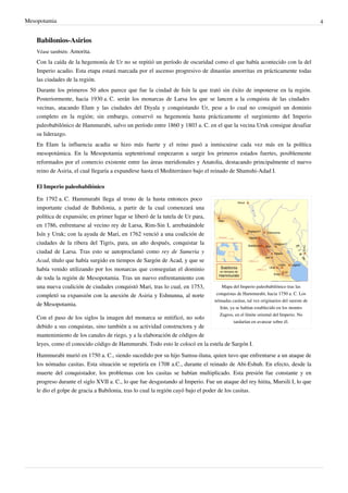 Mesopotamia                                                                                                                            4


    Babilonios-Asirios
    Véase también: Amorita.

    Con la caída de la hegemonía de Ur no se repitió un período de oscuridad como el que había acontecido con la del
    Imperio acadio. Esta etapa estará marcada por el ascenso progresivo de dinastías amorritas en prácticamente todas
    las ciudades de la región.
    Durante los primeros 50 años parece que fue la ciudad de Isín la que trató sin éxito de imponerse en la región.
    Posteriormente, hacia 1930 a. C. serán los monarcas de Larsa los que se lancen a la conquista de las ciudades
    vecinas, atacando Elam y las ciudades del Diyala y conquistando Ur, pese a lo cual no consiguió un dominio
    completo en la región; sin embargo, conservó su hegemonía hasta prácticamente el surgimiento del Imperio
    paleobabilónico de Hammurabi, salvo un período entre 1860 y 1803 a. C. en el que la vecina Uruk consigue desafiar
    su liderazgo.
    En Elam la influencia acadia se hizo más fuerte y el reino pasó a inmiscuirse cada vez más en la política
    mesopotámica. En la Mesopotamia septentrional empezaron a surgir los primeros estados fuertes, posiblemente
    reformados por el comercio existente entre las áreas meridionales y Anatolia, destacando principalmente el nuevo
    reino de Asiria, el cual llegaría a expandirse hasta el Mediterráneo bajo el reinado de Shamshi-Adad I.

    El Imperio paleobabilónico

    En 1792 a. C. Hammurabi llega al trono de la hasta entonces poco
    importante ciudad de Babilonia, a partir de la cual comenzará una
    política de expansión; en primer lugar se liberó de la tutela de Ur para,
    en 1786, enfrentarse al vecino rey de Larsa, Rim-Sin I, arrebatándole
    Isín y Uruk; con la ayuda de Mari, en 1762 venció a una coalición de
    ciudades de la ribera del Tigris, para, un año después, conquistar la
    ciudad de Larsa. Tras esto se autoproclamó como rey de Sumeria y
    Acad, título que había surgido en tiempos de Sargón de Acad, y que se
    había venido utilizando por los monarcas que conseguían el dominio
    de toda la región de Mesopotamia. Tras un nuevo enfrentamiento con
    una nueva coalición de ciudades conquistó Mari, tras lo cual, en 1753,           Mapa del Imperio paleobabilónico tras las
    completó su expansión con la anexión de Asiria y Eshnunna, al norte           conquistas de Hammurabi, hacia 1750 a. C. Los
                                                                                 nómadas casitas, tal vez originarios del sureste de
    de Mesopotamia.
                                                                                    Irán, ya se habían establecido en los montes
                                                                                    Zagros, en el límite oriental del Imperio. No
    Con el paso de los siglos la imagen del monarca se mitificó, no solo
                                                                                            tardarían en avanzar sobre él.
    debido a sus conquistas, sino también a su actividad constructora y de
    mantenimiento de los canales de riego, y a la elaboración de códigos de
    leyes, como el conocido código de Hammurabi. Todo esto le colocó en la estela de Sargón I.
    Hammurabi murió en 1750 a. C., siendo sucedido por su hijo Samsu-iluna, quien tuvo que enfrentarse a un ataque de
    los nómadas casitas. Esta situación se repetiría en 1708 a.C., durante el reinado de Abi-Eshuh. En efecto, desde la
    muerte del conquistador, los problemas con los casitas se habían multiplicado. Esta presión fue constante y en
    progreso durante el siglo XVII a. C., lo que fue desgastando al Imperio. Fue un ataque del rey hitita, Mursili I, lo que
    le dio el golpe de gracia a Babilonia, tras lo cual la región cayó bajo el poder de los casitas.
 