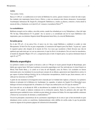 Mesopotamia                                                                                                                    5


    Asirios
    Véase también: Asiria.

    Hacia el 1.250 a.C. se establecieron en el norte de Babilonia los asirios, quienes tomaron el control de todo el país.
    Sus ciudades más importantes fueron Assur y Nínive, y entre sus monarcas más ilustres destacaron: Assurnasirpal,
    Assurbanipal, Salmanasar III, Sargón II y Senaquerib. Babilónicos y medos se aliaron y entraron a Asiria desde la
    meseta de Irán, y finalmente, en el año 612 a.C. tomaron e incendiaron Nínive[13].

    Los neobabilónicos
    Babilonia resurgió con los caldeos, otra tribu semita, cuando fue refundada por su rey Nabopolasar, a fines del siglo
    VII. Su hijo, Nabucodonosor II "el grande", fue su sucesor y es considerado uno de los reyes babilónicos más
    importantes, pues sus dominios llegaron desde Mesopotamia hasta Siria y la costa del Mediterráneo.


    Invasión persa
    En el año 539 a.C., el rey persa Ciro, el nuevo rey de Asia, ocupó Babilonia y estableció su poder en toda
    Mesopotamia. Si bien Ciro fue un gran conquistador, el constructor del imperio persa fue Darío, "el gran rey", quien
    lo organizó quince años después de la muerte de Ciro. Los reyes que sucedieron a Darío llevaron una vida de
    opulencia que nada tenía que ver con sus antecesores, lo que los llevó a la decadencia. Fue así como los macedonios,
    al mando de Alejandro Magno (331 a.C.), conquistaron para sí todo el imperio persa. Los persas dominaron hasta el
    siglo IV a.C.[14].


    Historia arqueológica
    Los primeros sondeos en la región se llevaron a cabo en 1786 por el vicario general Joseph de Beauchamps, pero
    habría que esperar hasta 1842 para la primera excavación arqueológica real. Fue motivada por el cónsul francés en
    Mosul, Paul Émile Botta, y se centró en el área de tell Kujunjik, cerca de Nínive. Los resultados no fueron
    interesantes pero, tras trasladarse la excavación por consejos de un aldeano, aparecieron unos bajorrelieves asirios, lo
    que supuso el primer hallazgo histórico de las civilizaciones mesopotámicas, desde las que, hasta entonces, solo se
    sabía por las menciones en la Biblia.[15]
    A partir de este momento la investigación estuvo marcada por la rivalidad entre ingleses y franceses. Los primeros
    hallaron el principio de la biblioteca de Asurbanipal, los segundos, el palacio de Sargón II en Khorsabad cuyos
    hallazgos tuvieron un desgraciado fin, al hundirse en el Tigris una embarcación con 235 cajas de material.[15]
    En el área del sur, en la década de 1850, se descubrieron las ciudades de Uruk, Susa, Ur y Larsa, si bien no fue a
    partir de 1875 cuando se hallaron evidencias de la civilización sumeria. Hasta los primeros años del siglo XX
    aparecieron gran cantidad de restos, incluido un gran número de estatuas de Gudea. En esta etapa también comienzan
    a florecer las excavaciones de alemanes y estadounidenses.[15]
    Una de las principales características de los yacimientos arqueológicos de la zona es que se han encontrado en gran
    abundancia textos escritos en cuneiforme, fundamentalmente sobre tablillas de arcilla cruda, lo que ha permitido
    conservar algunas de las primeras páginas de la historia de la humanidad.
 