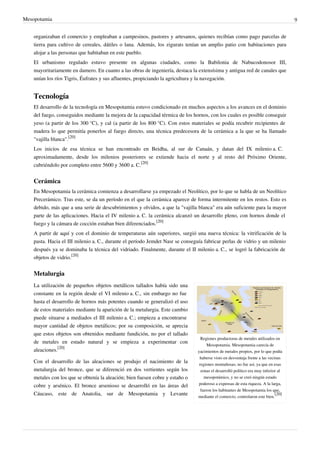 Mesopotamia                                                                                                                          9


    organizaban el comercio y empleaban a campesinos, pastores y artesanos, quienes recibían como pago parcelas de
    tierra para cultivo de cereales, dátiles o lana. Además, los zigurats tenían un amplio patio con habitaciones para
    alojar a las personas que habitaban en este pueblo.
    El urbanismo regulado estuvo presente en algunas ciudades, como la Babilonia de Nabucodonosor III,
    mayoritariamente en damero. En cuanto a las obras de ingeniería, destaca la extensísima y antigua red de canales que
    unían los ríos Tigris, Éufrates y sus afluentes, propiciando la agricultura y la navegación.


    Tecnología
    El desarrollo de la tecnología en Mesopotamia estuvo condicionado en muchos aspectos a los avances en el dominio
    del fuego, conseguidos mediante la mejora de la capacidad térmica de los hornos, con los cuales es posible conseguir
    yeso (a partir de los 300 °C), y cal (a partir de los 800 °C). Con estos materiales se podía recubrir recipientes de
    madera lo que permitía ponerlos al fuego directo, una técnica predecesora de la cerámica a la que se ha llamado
    "vajilla blanca".[20]
    Los inicios de esa técnica se han encontrado en Beidha, al sur de Canaán, y datan del IX milenio a. C.
    aproximadamente, desde los milenios posteriores se extiende hacia el norte y al resto del Próximo Oriente,
    cubriéndolo por completo entre 5600 y 3600 a. C.[20]


    Cerámica
    En Mesopotamia la cerámica comienza a desarrollarse ya empezado el Neolítico, por lo que se habla de un Neolítico
    Precerámico. Tras este, se da un período en el que la cerámica aparece de forma intermitente en los restos. Esto es
    debido, más que a una serie de descubrimientos y olvidos, a que la "vajilla blanca" era aún suficiente para la mayor
    parte de las aplicaciones. Hacia el IV milenio a. C. la cerámica alcanzó un desarrollo pleno, con hornos donde el
    fuego y la cámara de cocción estaban bien diferenciados.[20]
    A partir de aquí y con el dominio de temperaturas aún superiores, surgió una nueva técnica: la vitrificación de la
    pasta. Hacia el III milenio a. C., durante el período Jemdet Nasr se conseguía fabricar perlas de vidrio y un milenio
    después ya se dominaba la técnica del vidriado. Finalmente, durante el II milenio a. C., se logró la fabricación de
    objetos de vidrio.[20]


    Metalurgia
    La utilización de pequeños objetos metálicos tallados había sido una
    constante en la región desde el VI milenio a. C., sin embargo no fue
    hasta el desarrollo de hornos más potentes cuando se generalizó el uso
    de estos materiales mediante la aparición de la metalurgia. Este cambio
    puede situarse a mediados el III milenio a. C.; empieza a encontrarse
    mayor cantidad de objetos metálicos; por su composición, se aprecia
    que estos objetos son obtenidos mediante fundición, no por el tallado
                                                                                  Regiones productoras de metales utilizados en
    de metales en estado natural y se empieza a experimentar con
                                                                                      Mesopotamia. Mesopotamia carecía de
    aleaciones.[20]                                                             yacimientos de metales propios, por lo que podía
                                                                                 haberse visto en desventaja frente a las vecinas
    Con el desarrollo de las aleaciones se produjo el nacimiento de la           regiones montañosas; no fue así, ya que en esas
    metalurgia del bronce, que se diferenció en dos vertientes según los          zonas el desarrolló político era muy inferior al
    metales con los que se obtenía la aleación; bien fuesen cobre y estaño o        mesopotámico, y no se creó ningún estado
                                                                                 poderoso a expensas de esta riqueza. A la larga,
    cobre y arsénico. El bronce arsenioso se desarrolló en las áreas del
                                                                                  fueron los habitantes de Mesopotamia los que,
    Cáucaso, este de Anatolia, sur de Mesopotamia y Levante                     mediante el comercio, controlaron este bien.
                                                                                                                              [20]
 