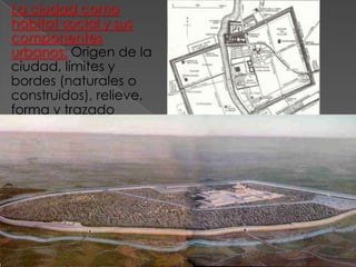 La ciudad como
  hábitat social y sus
  componentes
  urbanos: Origen de la
  ciudad, límites y
  bordes (naturales o
  construidos), relieve,
  forma y trazado
  (cómo se genera),
  accesos; vías
  principales,
  zonificación (por
  actividad
  predominante, por
  clase social, por
  jerarquía religiosa u
  otras).
Uruk. ciudad sumeria amurallada IV y III a de C.
 