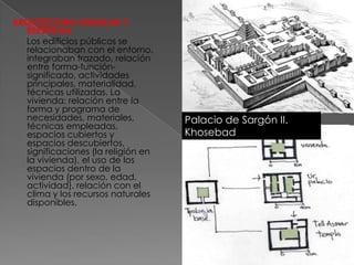 ARQUITECTURA SINGULAR Y
  REPETITIVA
  Los edificios públicos se
  relacionaban con el entorno,
  integraban trazado, relación
  entre forma-función-
  significado, actividades
  principales, materialidad,
  técnicas utilizadas. La
  vivienda: relación entre la
  forma y programa de
  necesidades, materiales,             Khorsabad.ciudadela
                                    Palacio de Sargón II.
  técnicas empleadas,
  espacios cubiertos y              Khosebad
  espacios descubiertos,
  significaciones (la religión en
  la vivienda), el uso de los
  espacios dentro de la
  vivienda (por sexo, edad,
  actividad), relación con el
  clima y los recursos naturales
  disponibles.
 