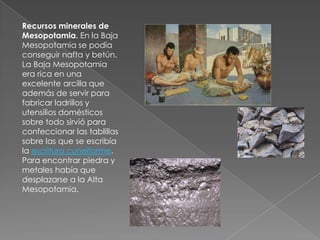 Recursos minerales de
Mesopotamia. En la Baja
Mesopotamia se podía
conseguir nafta y betún.
La Baja Mesopotamia
era rica en una
excelente arcilla que
además de servir para
fabricar ladrillos y
utensilios domésticos
sobre todo sirvió para
confeccionar las tablillas
sobre las que se escribía
la escritura cuneiforme.
Para encontrar piedra y
metales había que
desplazarse a la Alta
Mesopotamia.
 
