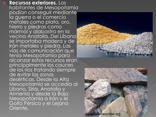    Recursos exteriores. Los
    habitantes de Mesopotamia
    podían conseguir mediante
    la guerra o el comercio
    metales como plata, oro,
    hierro y piedras como
    mármol y alabastro en la
    vecina Anatolia. Del Líbano
    se importaba madera y de
    Irán metales y piedra. Las
    vías de comunicación que
    tenía Mesopotamia para
    alcanzar estos recursos eran
    principalmente los cauces
    de los ríos tratando siempre
    de evitar las zonas
    desérticas. Desde la Alta
    Mesopotamia se accedía al
    Líbano, Siria, Anatolia y
    Armenia y desde la Baja
    Mesopotamia a Irán y el
    Golfo Pérsico y el Lejano
    Oriente.
 