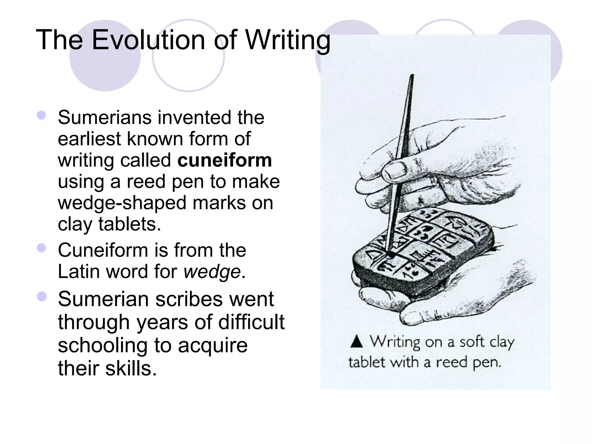 The Evolution of Writing

   Sumerians invented the
    earliest known form of
    writing called cuneiform
    using a reed pen to make
    wedge-shaped marks on
    clay tablets.
   Cuneiform is from the
    Latin word for wedge.
 Sumerian       scribes went
    through years of difficult
    schooling to acquire
    their skills.
 