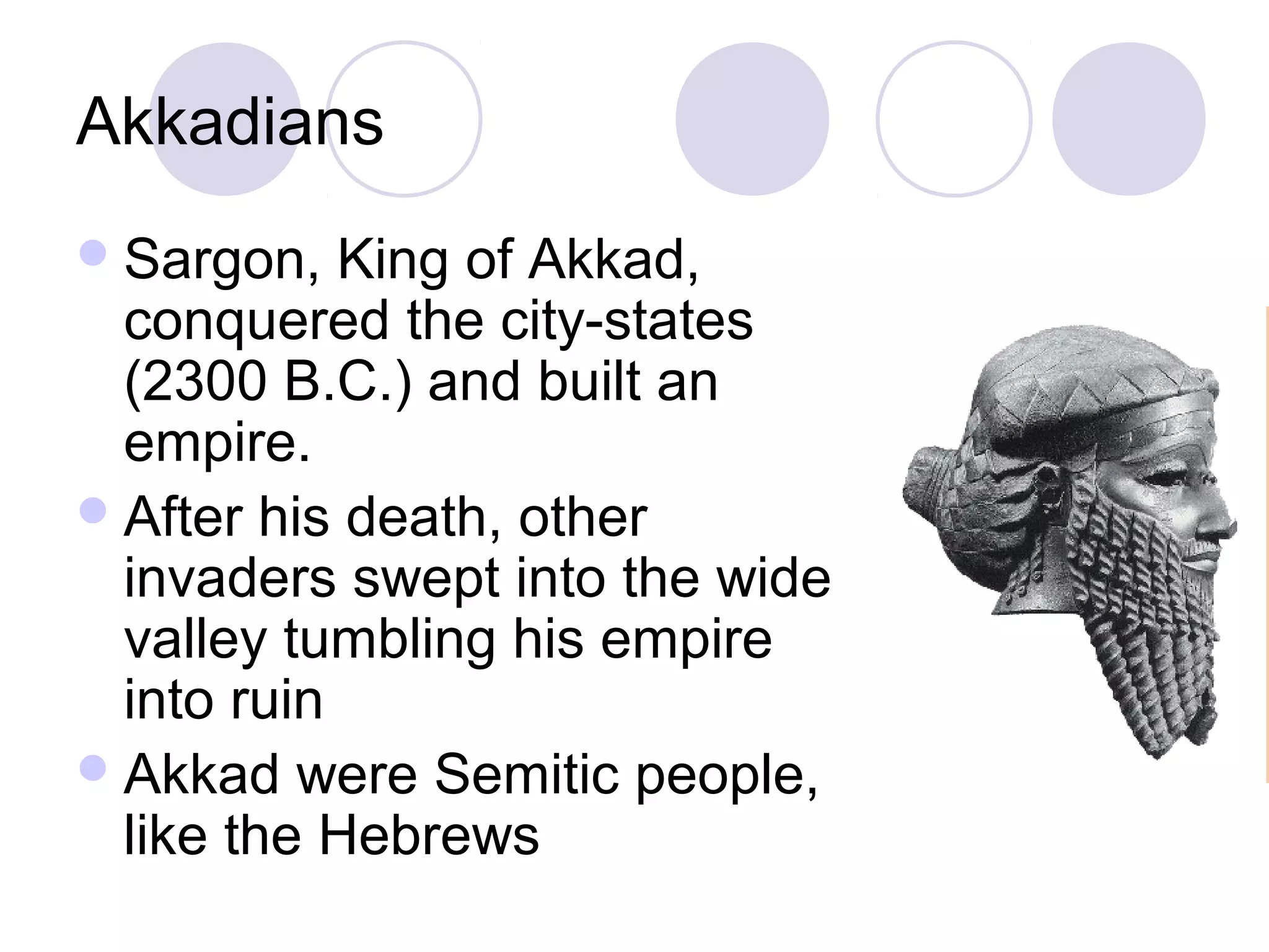 Akkadians
 Sargon,   King of Akkad,
  conquered the city-states
  (2300 B.C.) and built an
  empire.
 After his death, other
  invaders swept into the wide
  valley tumbling his empire
  into ruin
 Akkad were Semitic people,
  like the Hebrews
 