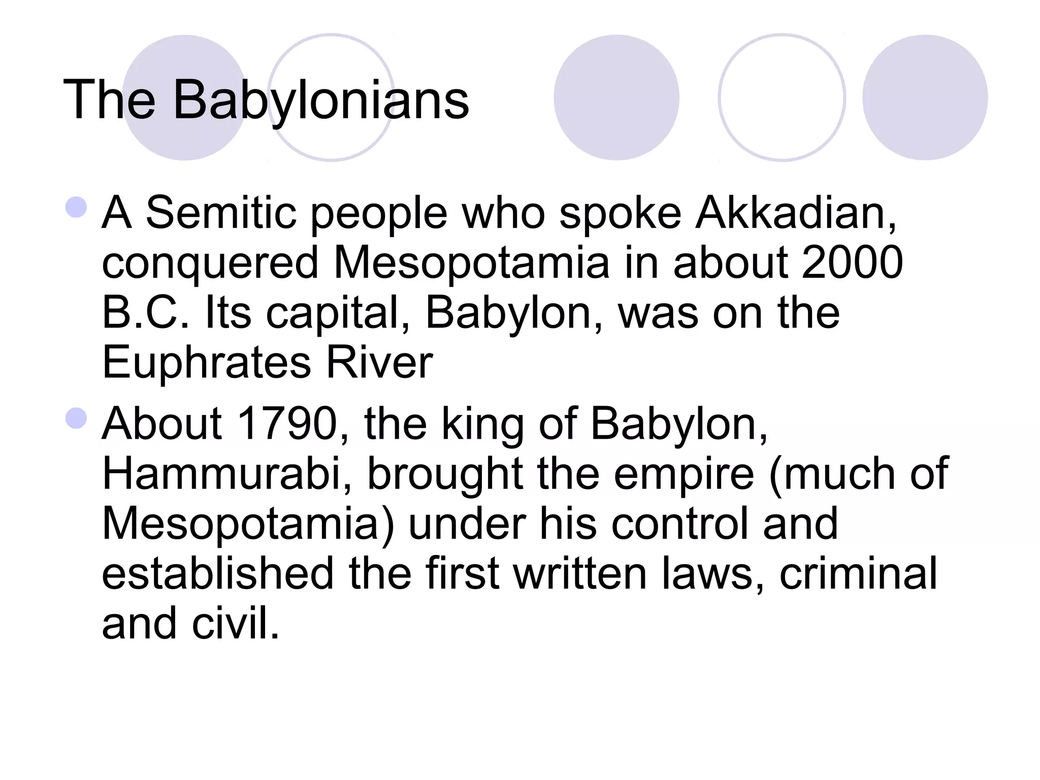 The Babylonians
A  Semitic people who spoke Akkadian,
  conquered Mesopotamia in about 2000
  B.C. Its capital, Babylon, was on the
  Euphrates River
 About 1790, the king of Babylon,
  Hammurabi, brought the empire (much of
  Mesopotamia) under his control and
  established the first written laws, criminal
  and civil.
 