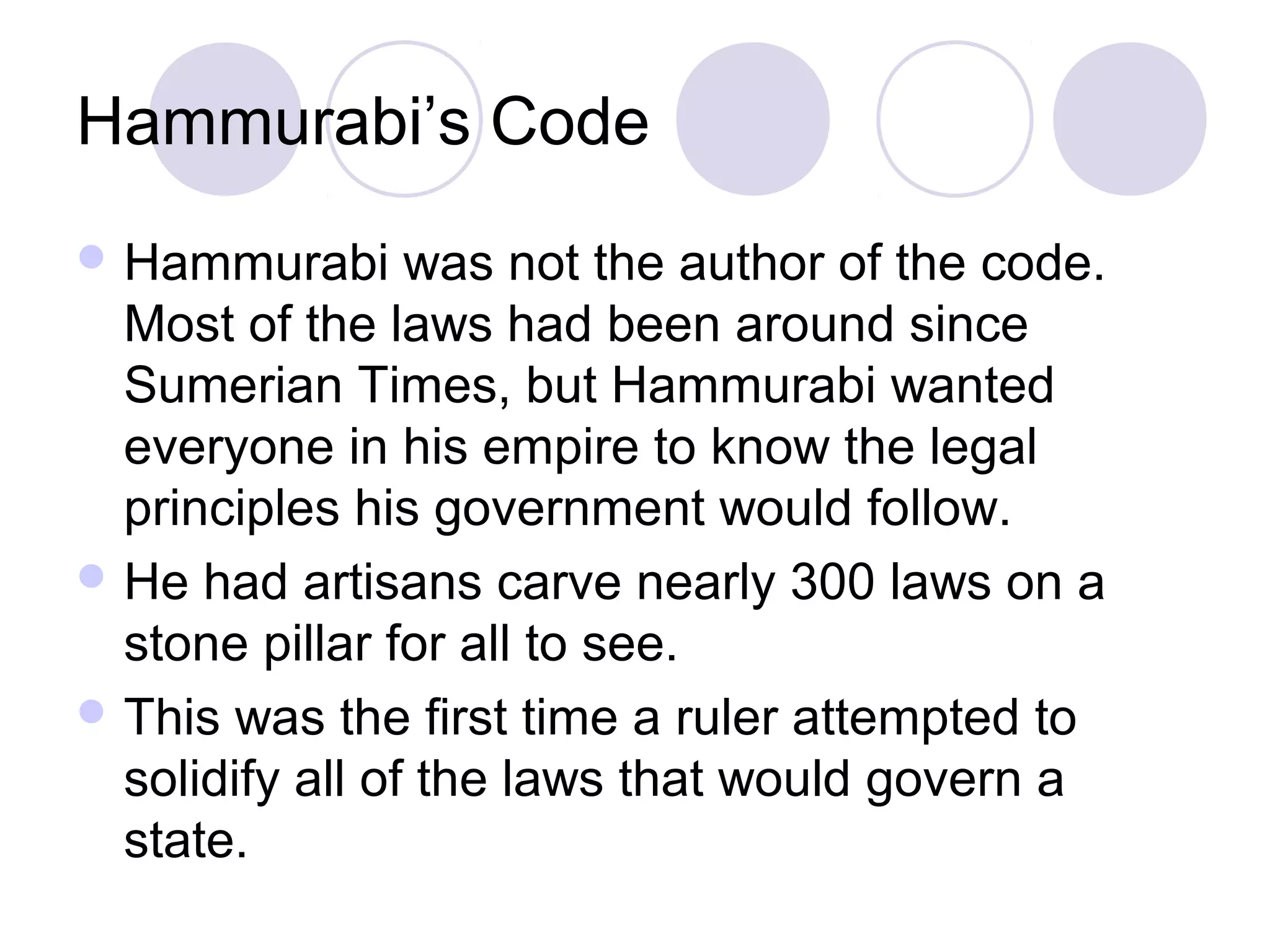 Hammurabi’s Code
 Hammurabi      was not the author of the code.
  Most of the laws had been around since
  Sumerian Times, but Hammurabi wanted
  everyone in his empire to know the legal
  principles his government would follow.
 He had artisans carve nearly 300 laws on a
  stone pillar for all to see.
 This was the first time a ruler attempted to
  solidify all of the laws that would govern a
  state.
 