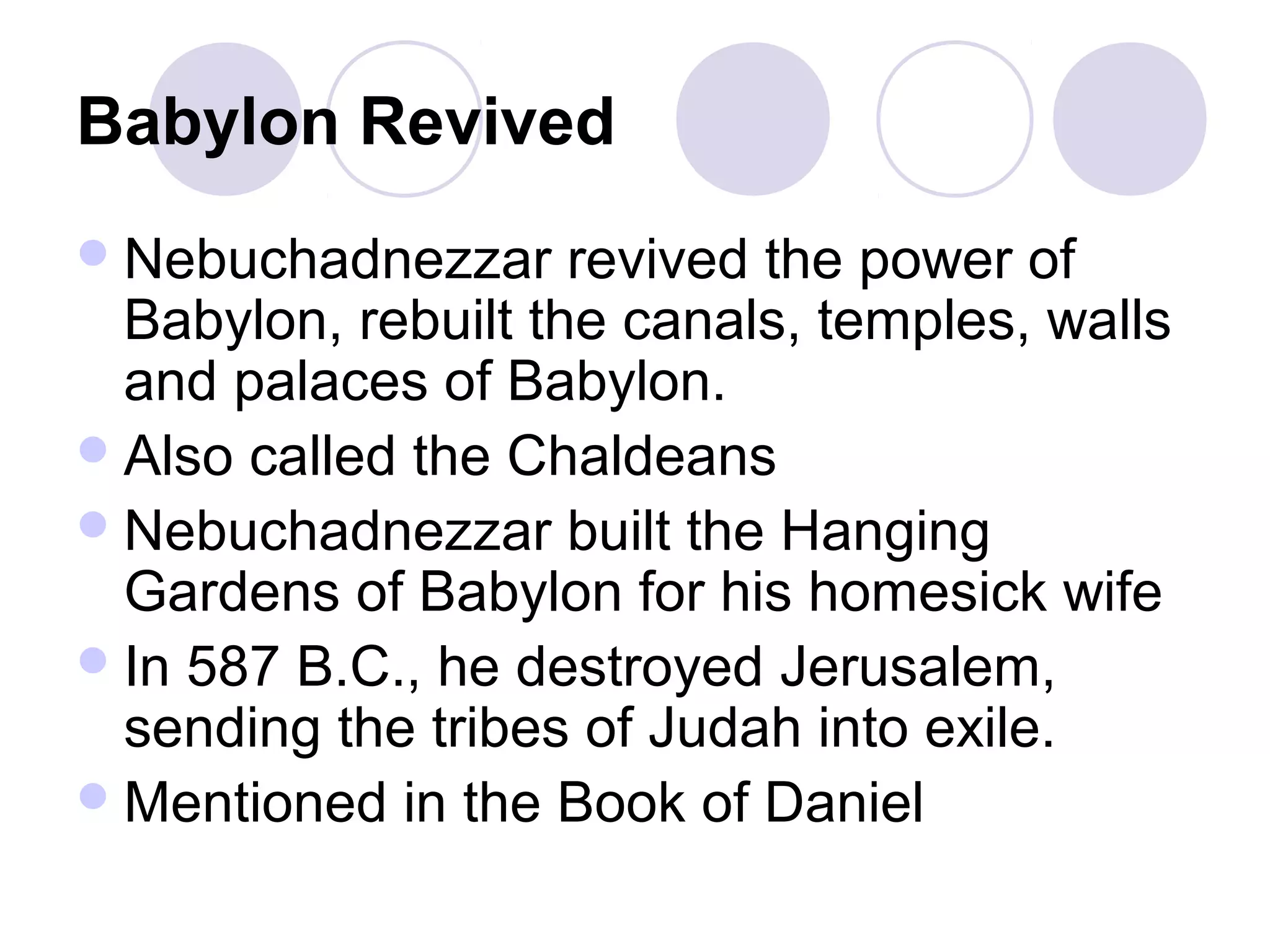 Babylon Revived
 Nebuchadnezzar     revived the power of
  Babylon, rebuilt the canals, temples, walls
  and palaces of Babylon.
 Also called the Chaldeans
 Nebuchadnezzar built the Hanging
  Gardens of Babylon for his homesick wife
 In 587 B.C., he destroyed Jerusalem,
  sending the tribes of Judah into exile.
 Mentioned in the Book of Daniel
 