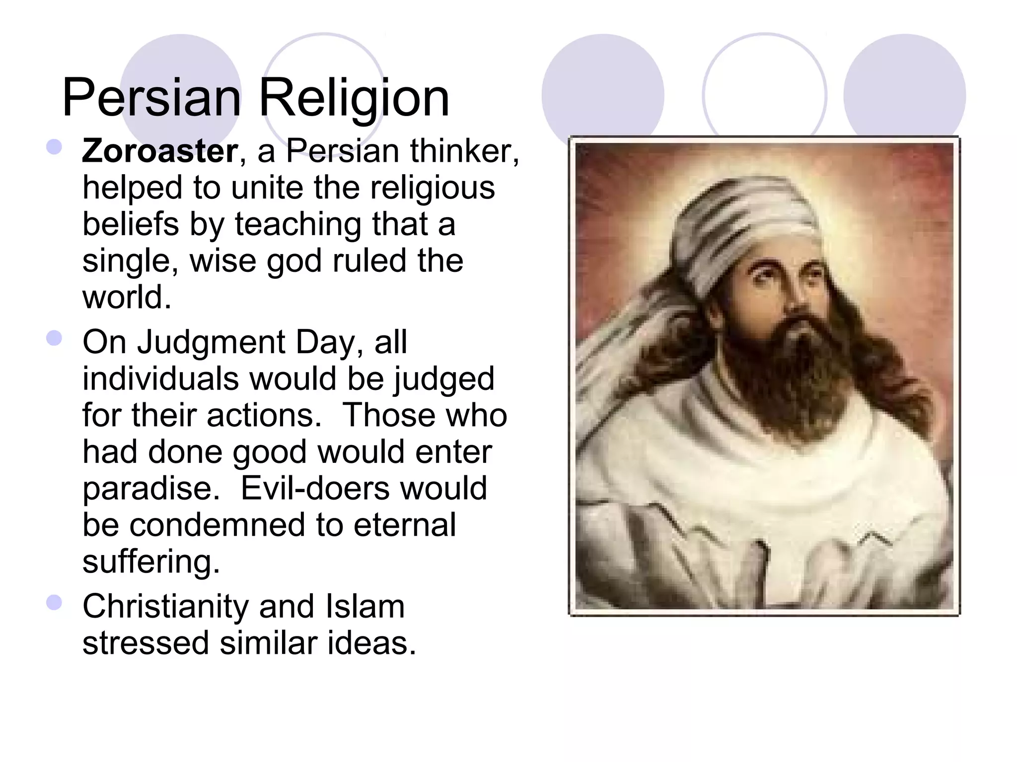 Persian Religion
   Zoroaster, a Persian thinker,
    helped to unite the religious
    beliefs by teaching that a
    single, wise god ruled the
    world.
   On Judgment Day, all
    individuals would be judged
    for their actions. Those who
    had done good would enter
    paradise. Evil-doers would
    be condemned to eternal
    suffering.
   Christianity and Islam
    stressed similar ideas.
 