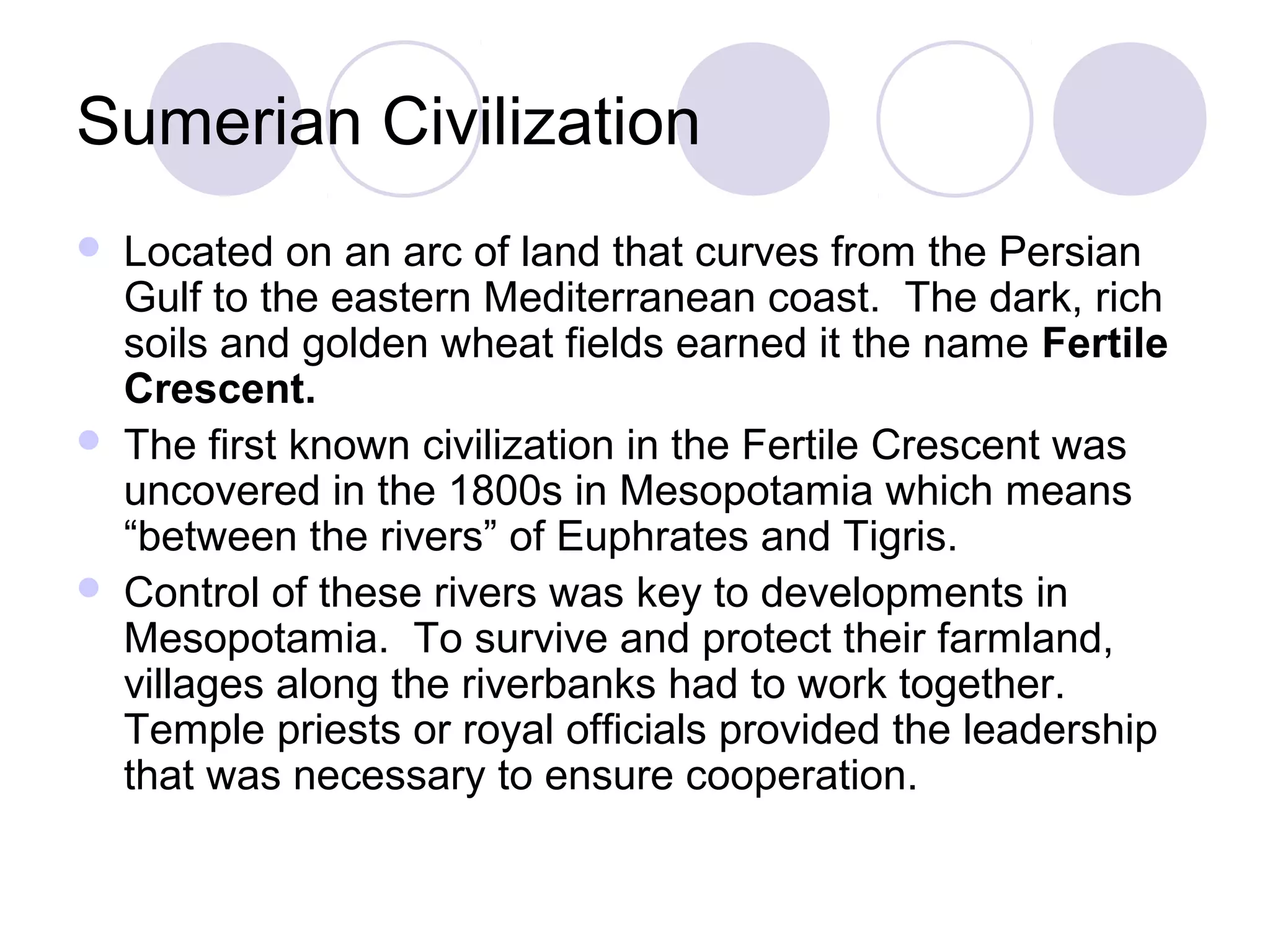 Sumerian Civilization
   Located on an arc of land that curves from the Persian
    Gulf to the eastern Mediterranean coast. The dark, rich
    soils and golden wheat fields earned it the name Fertile
    Crescent.
   The first known civilization in the Fertile Crescent was
    uncovered in the 1800s in Mesopotamia which means
    “between the rivers” of Euphrates and Tigris.
   Control of these rivers was key to developments in
    Mesopotamia. To survive and protect their farmland,
    villages along the riverbanks had to work together.
    Temple priests or royal officials provided the leadership
    that was necessary to ensure cooperation.
 