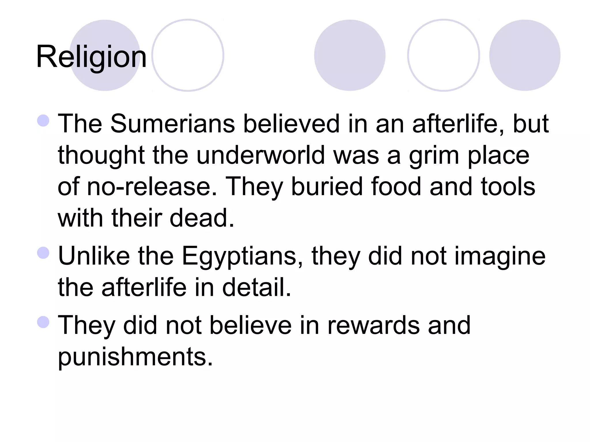 Religion
 The  Sumerians believed in an afterlife, but
  thought the underworld was a grim place
  of no-release. They buried food and tools
  with their dead.
 Unlike the Egyptians, they did not imagine
  the afterlife in detail.
 They did not believe in rewards and
  punishments.
 