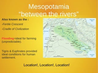 Mesopotamia
              “between the rivers”
Also known as the :
-Fertile Crescent
-Cradle of Civilization


Flooding=ideal for farming
(unpredictable).


Tigris & Euphrates provided
ideal conditions for human
settlement.

                    Location!, Location!, Location!
 