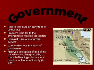  Political structure an early form ofPolitical structure an early form of
democracydemocracy
 Frequent wars led to theFrequent wars led to the
emergence of warriors as leadersemergence of warriors as leaders
 Eventually rise of monarchialEventually rise of monarchial
systemsystem
 co-operation was the basis ofco-operation was the basis of
governmentgovernment
 Followed leadership of god of theFollowed leadership of god of the
city which was interpreted by acity which was interpreted by a
council of leading citizens > or >council of leading citizens > or >
priests > or leader of the city (ie.priests > or leader of the city (ie.
king)king)
 