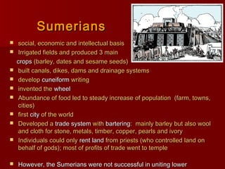 SumeriansSumerians
 social, economic and intellectual basissocial, economic and intellectual basis
 Irrigated fields and produced 3 mainIrrigated fields and produced 3 main
cropscrops (barley, dates and sesame seeds)(barley, dates and sesame seeds)
 built canals, dikes, dams and drainage systemsbuilt canals, dikes, dams and drainage systems
 developdevelop cuneiformcuneiform writingwriting
 invented theinvented the wheelwheel
 Abundance of food led to steady increase of population (farm, towns,Abundance of food led to steady increase of population (farm, towns,
cities)cities)
 firstfirst citycity of the worldof the world
 Developed aDeveloped a trade systemtrade system withwith barteringbartering: mainly barley but also wool: mainly barley but also wool
and cloth for stone, metals, timber, copper, pearls and ivoryand cloth for stone, metals, timber, copper, pearls and ivory
 Individuals could onlyIndividuals could only rent landrent land from priests (who controlled land onfrom priests (who controlled land on
behalf of gods); most of profits of trade went to templebehalf of gods); most of profits of trade went to temple
 However, the Sumerians were not successful in uniting lowerHowever, the Sumerians were not successful in uniting lower
 