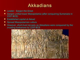 AkkadiansAkkadians
 Leader: Sargon the GreatLeader: Sargon the Great
 Sargon unified lower Mesopotamia (after conquering Sumerians inSargon unified lower Mesopotamia (after conquering Sumerians in
2331 BCE)2331 BCE)
 Established capital at AkkadEstablished capital at Akkad
 Spread Mesopotamian cultureSpread Mesopotamian culture
 However, short-lived dynasty as Akkadians were conquered by theHowever, short-lived dynasty as Akkadians were conquered by the
invading barbarians by 2200 BCEinvading barbarians by 2200 BCE
 