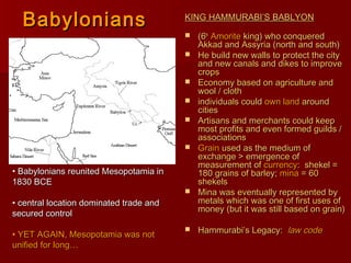 BabyloniansBabylonians KING HAMMURABI’S BABLYONKING HAMMURABI’S BABLYON
 (6(6thth
AmoriteAmorite king) who conqueredking) who conquered
Akkad and Assyria (north and south)Akkad and Assyria (north and south)
 He build new walls to protect the cityHe build new walls to protect the city
and new canals and dikes to improveand new canals and dikes to improve
cropscrops
 Economy based on agriculture andEconomy based on agriculture and
wool / clothwool / cloth
 individuals couldindividuals could own landown land aroundaround
citiescities
 Artisans and merchants could keepArtisans and merchants could keep
most profits and even formed guilds /most profits and even formed guilds /
associationsassociations
 GrainGrain used as the medium ofused as the medium of
exchange > emergence ofexchange > emergence of
measurement ofmeasurement of currencycurrency: shekel =: shekel =
180 grains of barley;180 grains of barley; minamina = 60= 60
shekelsshekels
 Mina was eventually represented byMina was eventually represented by
metals which was one of first uses ofmetals which was one of first uses of
money (but it was still based on grain)money (but it was still based on grain)
 Hammurabi’s Legacy:Hammurabi’s Legacy: law codelaw code
• Babylonians reunited Mesopotamia inBabylonians reunited Mesopotamia in
1830 BCE1830 BCE
• central location dominated trade andcentral location dominated trade and
secured controlsecured control
• YET AGAIN, Mesopotamia was notYET AGAIN, Mesopotamia was not
unified for long…unified for long…
 