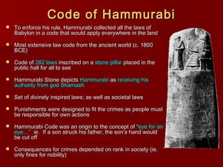 Code of HammurabiCode of Hammurabi
 To enforce his rule, Hammurabi collected all the laws ofTo enforce his rule, Hammurabi collected all the laws of
Babylon in a code that would apply everywhere in the landBabylon in a code that would apply everywhere in the land
 Most extensive law code from the ancient world (c. 1800Most extensive law code from the ancient world (c. 1800
BCE)BCE)
 Code ofCode of 282 laws282 laws inscribed on ainscribed on a stone pillarstone pillar placed in theplaced in the
public hall for all to seepublic hall for all to see
 Hammurabi Stone depictsHammurabi Stone depicts HammurabiHammurabi asas receiving hisreceiving his
authority from god Shamashauthority from god Shamash
 Set of divinely inspired laws; as well as societal lawsSet of divinely inspired laws; as well as societal laws
 Punishments were designed to fit the crimes as people mustPunishments were designed to fit the crimes as people must
be responsible for own actionsbe responsible for own actions
 Hammurabi Code was an origin to the concept of “Hammurabi Code was an origin to the concept of “eye for aneye for an
eye…”eye…” ie. If a son struck his father, the son’s hand wouldie. If a son struck his father, the son’s hand would
be cut offbe cut off
 Consequences for crimes depended on rank in society (ie.Consequences for crimes depended on rank in society (ie.
only fines for nobility)only fines for nobility)
 