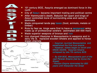  1010thth
century BCE, Assyria emerged as dominant force in thecentury BCE, Assyria emerged as dominant force in the
northnorth
 City ofCity of AssurAssur- became important trading and political centre- became important trading and political centre
 After Hammurabi’s death, Babylon fell apart and kings ofAfter Hammurabi’s death, Babylon fell apart and kings of
Assur controlled more of surrounding area and came toAssur controlled more of surrounding area and came to
dominatedominate
 Made conquered lands payMade conquered lands pay taxestaxes (food, animals, metals or(food, animals, metals or
timber)timber)
 Rule by fear as kings were first to have aRule by fear as kings were first to have a permanentpermanent armyarmy
made up of professional soldiers (estimated 200 000 men)made up of professional soldiers (estimated 200 000 men)
 Made superior weapons of bronze andMade superior weapons of bronze and ironiron
 iron changed lifestyles in Mesopotamia in weapons and iniron changed lifestyles in Mesopotamia in weapons and in
daily life ie. replaced wooden wheels and applied to horsedaily life ie. replaced wooden wheels and applied to horse
drawn chariotsdrawn chariots
• Assyrian reunited Mesopotamia andAssyrian reunited Mesopotamia and
established the first true empireestablished the first true empire
• However, states began to revolt andHowever, states began to revolt and
ONCE AGAIN, Assyrian EmpireONCE AGAIN, Assyrian Empire
collapsed by late 7th century BCEcollapsed by late 7th century BCE
• By 539 BCE, Mesopotamia part of theBy 539 BCE, Mesopotamia part of the
vast Persian Empire (led by Cyrus thevast Persian Empire (led by Cyrus the
Great)Great)
• Persian Empire dominated for 800Persian Empire dominated for 800
years until Alexander the Greatyears until Alexander the Great
 