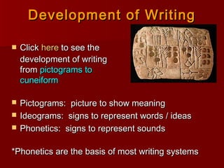 Development of WritingDevelopment of Writing
 ClickClick herehere to see theto see the
development of writingdevelopment of writing
fromfrom pictograms topictograms to
cuneiformcuneiform
 Pictograms: picture to show meaningPictograms: picture to show meaning
 Ideograms: signs to represent words / ideasIdeograms: signs to represent words / ideas
 Phonetics: signs to represent soundsPhonetics: signs to represent sounds
*Phonetics are the basis of most writing systems*Phonetics are the basis of most writing systems
 