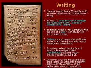 WritingWriting
 Greatest contribution of Mesopotamia toGreatest contribution of Mesopotamia to
western civilization was the invention ofwestern civilization was the invention of
writingwriting
 allowed theallowed the transmission of knowledge,transmission of knowledge,
the codification of laws, records tothe codification of laws, records to
facilitate trade / farmingfacilitate trade / farming
 Sumerians wrote on wet clay tablets withSumerians wrote on wet clay tablets with
the point of athe point of a reedreed > then dried in the> then dried in the
sun to make a tabletsun to make a tablet
 ScribesScribes were only ones who could readwere only ones who could read
and write and served as priests, recordand write and served as priests, record
keepers and accountantskeepers and accountants
 As society evolved, the first form ofAs society evolved, the first form of
writing was developed calledwriting was developed called
CUNEIFORMCUNEIFORM (meaning “wedge(meaning “wedge
shaped”), dating to 3500 BCEshaped”), dating to 3500 BCE
 Cuneiform spread to Persia and EgyptCuneiform spread to Persia and Egypt
and became the vehicle for the growthand became the vehicle for the growth
and spread of civilization and theand spread of civilization and the
exchange of ideas among culturesexchange of ideas among cultures
 