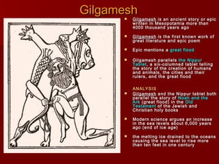 GilgameshGilgamesh GilgameshGilgamesh is an ancient story or epicis an ancient story or epic
written in Mesopotamia more thanwritten in Mesopotamia more than
4000 thousand years ago4000 thousand years ago
 GilgameshGilgamesh is the first known work ofis the first known work of
great literature and epic poemgreat literature and epic poem
 Epic mentions aEpic mentions a great floodgreat flood
 Gilgamesh parallelsGilgamesh parallels the Nippurthe Nippur
TabletTablet, a six-columned tablet telling, a six-columned tablet telling
the story of the creation of humansthe story of the creation of humans
and animals, the cities and theirand animals, the cities and their
rulers, and the great floodrulers, and the great flood
ANALYSISANALYSIS
 GilgameshGilgamesh and the Nippur tablet bothand the Nippur tablet both
parallel the story ofparallel the story of Noah and theNoah and the
ArkArk (great flood) in the(great flood) in the OldOld
TestamentTestament of the Jewish andof the Jewish and
Christian holy booksChristian holy books
 Modern science argues an increaseModern science argues an increase
in the sea levels about 6,000 yearsin the sea levels about 6,000 years
ago (end of ice age)ago (end of ice age)
 the melting ice drained to the oceansthe melting ice drained to the oceans
causing the sea level to rise morecausing the sea level to rise more
than ten feet in one centurythan ten feet in one century
 