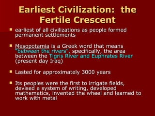 Earliest Civilization: theEarliest Civilization: the
Fertile CrescentFertile Crescent
 earliest of all civilizations as people formedearliest of all civilizations as people formed
permanent settlementspermanent settlements
 MesopotamiaMesopotamia is a Greek word that meansis a Greek word that means
“between the rivers”,“between the rivers”, specifically, the areaspecifically, the area
between thebetween the Tigris River and Euphrates RiverTigris River and Euphrates River
(present day Iraq)(present day Iraq)
 Lasted for approximately 3000 yearsLasted for approximately 3000 years
 Its peoples were the first to irrigate fields,Its peoples were the first to irrigate fields,
devised a system of writing, developeddevised a system of writing, developed
mathematics, invented the wheel and learned tomathematics, invented the wheel and learned to
work with metalwork with metal
 