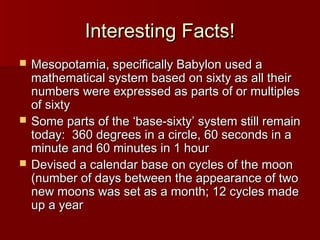 Interesting Facts!Interesting Facts!
 Mesopotamia, specifically Babylon used aMesopotamia, specifically Babylon used a
mathematical system based on sixty as all theirmathematical system based on sixty as all their
numbers were expressed as parts of or multiplesnumbers were expressed as parts of or multiples
of sixtyof sixty
 Some parts of the ‘base-sixty’ system still remainSome parts of the ‘base-sixty’ system still remain
today: 360 degrees in a circle, 60 seconds in atoday: 360 degrees in a circle, 60 seconds in a
minute and 60 minutes in 1 hourminute and 60 minutes in 1 hour
 Devised a calendar base on cycles of the moonDevised a calendar base on cycles of the moon
(number of days between the appearance of two(number of days between the appearance of two
new moons was set as a month; 12 cycles madenew moons was set as a month; 12 cycles made
up a yearup a year
 