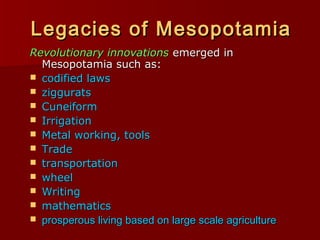 Legacies of MesopotamiaLegacies of Mesopotamia
Revolutionary innovationsRevolutionary innovations emerged inemerged in
Mesopotamia such as:Mesopotamia such as:
 codified lawscodified laws
 zigguratsziggurats
 CuneiformCuneiform
 IrrigationIrrigation
 Metal working, toolsMetal working, tools
 TradeTrade
 transportationtransportation
 wheelwheel
 WritingWriting
 mathematicsmathematics
 prosperous living based on large scale agricultureprosperous living based on large scale agriculture
 