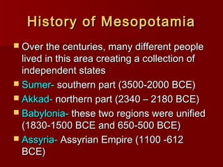 History of MesopotamiaHistory of Mesopotamia
 Over the centuries, many different peopleOver the centuries, many different people
lived in this area creating a collection oflived in this area creating a collection of
independent statesindependent states
 Sumer-Sumer- southern part (3500-2000 BCE)southern part (3500-2000 BCE)
 Akkad-Akkad- northern part (2340 – 2180 BCE)northern part (2340 – 2180 BCE)
 Babylonia-Babylonia- these two regions were unifiedthese two regions were unified
(1830-1500 BCE and 650-500 BCE)(1830-1500 BCE and 650-500 BCE)
 Assyria-Assyria- Assyrian Empire (1100 -612Assyrian Empire (1100 -612
BCE)BCE)
 