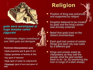 ReligionReligion
 Position of King was enhancedPosition of King was enhanced
and supported by religionand supported by religion
 Kingship believed to be createdKingship believed to be created
by gods and the king’s powerby gods and the king’s power
was divinely ordainedwas divinely ordained
 Belief that gods lived on theBelief that gods lived on the
distant mountaintopsdistant mountaintops
 Each god had control of certainEach god had control of certain
things and each city was ruledthings and each city was ruled
by a different godby a different god
 Kings and priests acted asKings and priests acted as
interpreters as they told theinterpreters as they told the
people what the god wantedpeople what the god wanted
them to do (ie. by examining thethem to do (ie. by examining the
liver or lungs of a slain sheep)liver or lungs of a slain sheep)
gods were worshipped at
huge temples called
ziggurats
Polytheistic religion consisting ofPolytheistic religion consisting of
over 3600 gods and demigodsover 3600 gods and demigods
Prominent Mesopotamian gods
EnlilEnlil (supreme god & god of air)(supreme god & god of air)
IshtarIshtar (goddess of fertility & life)(goddess of fertility & life)
AnAn (god of heaven)(god of heaven)
EnkiEnki (god of water & underworld)(god of water & underworld)
ShamashShamash (god of sun and giver of(god of sun and giver of
law)law)
 