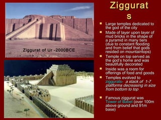 ZigguratZiggurat
ss
 Large temples dedicated toLarge temples dedicated to
the god of the citythe god of the city
 Made of layer upon layer ofMade of layer upon layer of
mud bricks in the shape ofmud bricks in the shape of
a pyramid in many tiersa pyramid in many tiers
(due to constant flooding(due to constant flooding
and from belief that godsand from belief that gods
resided on mountaintops)resided on mountaintops)
 Temple on top served asTemple on top served as
the god’s home and wasthe god’s home and was
beautifully decoratedbeautifully decorated
 Inside was a room forInside was a room for
offerings of food and goodsofferings of food and goods
 Temples evolved toTemples evolved to
ziggurats-ziggurats- a stack of 1-7a stack of 1-7
platforms decreasing in sizeplatforms decreasing in size
from bottom to topfrom bottom to top
 Famous ziggurat wasFamous ziggurat was
Tower of BabelTower of Babel (over 100m(over 100m
above ground and 91mabove ground and 91m
base)base)
Ziggurat of Ur -2000BCE
 