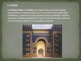 8.- FUNCIÓN
La Puerta de Istar (o de Ishtar) era originalmente una de las 8 puertas
monumentales (14 metros de altura por 10 de ancho) de la muralla interior
de Babilonia, a través de la cual se accedía al templo de Marduk, donde se
celebraban las fiestas propias del año nuevo. El nombre de Istar lo recibe de
la diosa del mismo nombre a la cual estaba consagrada.
 