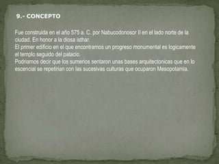 Fue construida en el año 575 a. C. por Nabucodonosor II en el lado norte de la
ciudad. En honor a la diosa isthar.
El primer edificio en el que encontramos un progreso monumental es logicamente
el templo seguido del palacio.
Podriamos decir que los sumerios sentaron unas bases arquitectonicas que en lo
escencial se repetirian con las sucesivas culturas que ocuparon Mesopotamia.
 