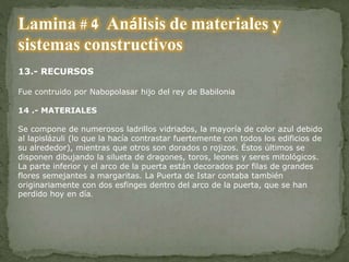 Lamina # 4 Análisis de materiales y
sistemas constructivos
13.- RECURSOS
Fue contruido por Nabopolasar hijo del rey de Babilonia
14 .- MATERIALES
Se compone de numerosos ladrillos vidriados, la mayoría de color azul debido
al lapislázuli (lo que la hacía contrastar fuertemente con todos los edificios de
su alrededor), mientras que otros son dorados o rojizos. Éstos últimos se
disponen dibujando la silueta de dragones, toros, leones y seres mitológicos.
La parte inferior y el arco de la puerta están decorados por filas de grandes
flores semejantes a margaritas. La Puerta de Istar contaba también
originariamente con dos esfinges dentro del arco de la puerta, que se han
perdido hoy en día.
 