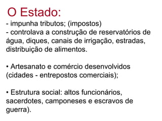 O Estado:
- impunha tributos; (impostos)
- controlava a construção de reservatórios de
água, diques, canais de irrigação, estradas,
distribuição de alimentos.
• Artesanato e comércio desenvolvidos
(cidades - entrepostos comerciais);
• Estrutura social: altos funcionários,
sacerdotes, camponeses e escravos de
guerra).
 